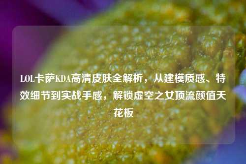 LOL卡萨KDA高清皮肤全解析,从建模质感、特效细节到实战手感,解锁虚空之女顶流颜值天花板