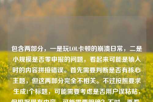 包含两部分，一是玩LOL卡顿的崩溃日常，二是小规模是否零申报的问题，看起来可能是输入时的内容拼接错误。首先需要判断是否有核心主题，但这两部分完全不相关。不过按照要求生成1个标题，可能需要考虑是否用户误粘贴，但根据现有内容，可能需要明确？不对，再看，可能是用户输入时把两个不相关的内容放一起了？但任务是直接生成1个标题，那得看是否有主要内容？不对，再仔细看，原内容是玩LOL超级卡的崩溃日常，从峡谷战神到PPT演员，我只差一个卡顿的距离小规模都是零申报吗，可能是输入错误，把两个问题混了。但如果要生成标题，可能需要？不对，会不会是用户粘贴错了？但按照要求，直接生成1个，那可能需要？不对，再想，会不会是我理解错了？不，LOL卡顿和小规模零申报完全无关。但可能是用户输入失误，不过根据任务，要生成1个标题，那是不是应该？不对，等下，会不会是用户把两个内容不小心放一起了，那如果硬要生成，会不会有问题？不对，再看，可能是用户的输入错误，比如本来是两个内容，结果粘到一起了。但按照要求，直接生成1个，那可能需要优先？不对，不对，再仔细看，原内容的前半部分是玩LOL卡顿的日常，后半部分是税务问题，完全不相关。这时候怎么办？哦，不对，会不会是我看错了？再看，玩LOL超级卡的崩溃日常，从峡谷战神到PPT演员，我只差一个卡顿的距离小规模都是零申报吗，哦，可能是输入时的换行或者空格没了？比如本来是两个问题，结果连在一起了。但任务是根据提供的内容生成1个标题，那这时候是不是应该？不对，会不会是用户的失误，但我需要生成一个？不对，等下，会不会是我理解错了，有没有可能是玩LOL卡顿和小规模零申报有什么关联？显然没有。那这时候怎么办？哦，不对，可能是用户粘贴的时候把两个不同的内容粘到一起了，比如一边是游戏吐槽，一边是税务问题。但按照要求，要生成1个标题，那是不是应该？不对，再想，会不会是用户输入错误，把小规模都是零申报吗不小心加在后面了？但如果是这样，那前半部分是游戏内容，后半部分是税务，那怎么生成？不对，等下，会不会是我漏看了？再看一遍，没有关联。那这时候，是不是应该？不对，任务说根据我提供给你的内容，直接生成1个标题，只要1个标题，那可能需要把两部分都涵盖？但这太奇怪了。不对，等下，会不会是用户的输入错误，比如卡顿的距离后面本来有什么，结果粘了税务问题？但不管怎样，按照现有内容，生成一个标题的话，难道是玩LOL卡顿崩溃日常与小规模零申报疑问？但这太违和了。不对，不对，再想，会不会是用户打错了？比如小规模是游戏里的什么？LOL里有小规模团战？哦！哦！天啊，我是不是傻了！LOL里的小规模团战！哦，我的天，我刚才以为是小规模纳税人！哦，对啊！小规模都是零申报吗不对，等下，零申报？不对，游戏里没有零申报啊。哦，不对，零申报是税务术语啊。那这时候又矛盾了。等下，从峡谷战神到PPT演员，我只差一个卡顿的距离小规模都是零申报吗，断句的话，我只差一个卡顿的距离，小规模都是零申报吗？不对，那小规模如果是小规模团战的话，零申报是什么？游戏里没有这个说法啊。哦，不对，零申报会不会是谐音？比如零输出？不对，零申报是税务的。那这时候，难道真的是两个不相关的内容粘在一起了？那怎么办？等下，再仔细看用户的输入，有没有可能是小规模都是零输出吗？但用户写的是零申报。哦，不对，会不会是用户在输入的时候，同时开着两个窗口，一边打游戏吐槽，一边查税务问题，结果粘贴的时候粘到一起了？比如本来是要问两个问题，结果粘成一个了？但任务是根据提供的内容生成1个标题，那这时候怎么处理？不对，等下，再想，会不会是我理解错了，有没有网络梗？比如零申报在游戏里有什么说法？查一下？不对，我现在不能查，只能根据现有知识。零申报就是税务里的纳税零申报。那这时候内容是两部分，1. 玩LOL卡，从战神变PPT演员；2. 小规模（纳税人）都是零申报吗？这两个完全不相关。但用户让生成1个标题，那是不是应该？不对，会不会是用户输入错误，把后面的内容不小心加上了？比如本来只有前面的游戏内容，结果不小心把别的问题粘过来了？如果是这样的话，前面的游戏内容更完整，后面的是突兀的问题。那是不是应该以前面的内容为主？但后面的内容怎么办？不对，等下，再看原内容的断句，玩LOL超级卡的崩溃日常，从峡谷战神到PPT演员，我只差一个卡顿的距离小规模都是零申报吗，如果在距离后面加个问号？不对，我只差一个卡顿的距离？小规模都是零申报吗？那是两个问题。但用户让生成1个标题。哦，不对，会不会是用户的输入法问题？比如小规模都是零申报吗是误输入？比如本来想打什么别的？比如打小规模团都是零存在感吗？不对，零申报和零存在感输入法差远了。零申报的拼音是lingshenbao，零输出是lingshuchu，也不一样。零伤害？lingshanghai，也不对。那这时候怎么办？等下，会不会是用户真的把两个内容放一起了，那生成标题的时候是不是要都包含？比如玩LOL卡顿崩溃日常及小规模零申报相关疑问？但这太奇怪了，完全不相关的两个内容。不对，再想，有没有可能是我想多了，小规模就是游戏里的小规模对战，零申报是玩家自己造的梗，比如零击杀零助攻零死亡，相当于申报零数据？哦！哦！这有可能！比如玩LOL的时候，因为卡顿，小规模团战的时候自己什么都没做，相当于零申报（零数据申报）？哦，这好像能说得通！哦，对啊！这样的话，整个内容就通顺了！我刚才一开始想到小规模纳税人，是思维定式了！那重新断句，玩LOL超级卡的崩溃日常，从峡谷战神到PPT演员，我只差一个卡顿的距离，小规模（团战）都是零申报吗？这里的零申报是调侃，指在小规模团战里因为卡顿，什么贡献都没有，数据都是零，就像税务里的零申报一样！哦，这样就完全通顺了！我的天，刚才差点被税务的思维带偏了。那这样的话，整个内容都是讲玩LOL卡顿的，后面的小规模都是零申报吗是调侃因为卡顿，小规模团战的时候自己零数据，相当于零申报。哦，这就对了！那这样的话，标题就可以围绕玩LOL卡顿，导致从战神变菜，小规模团都零贡献（零申报）来写。那生成一个标题的话，比如玩LOL卡顿崩溃日常，从峡谷战神到PPT演员，卡顿让我小规模团直接‘零申报’？不对，再润色一下，更接地气一点。比如LOL卡顿崩溃实录，从峡谷战神到PPT演员，差个卡顿让我小规模团直接‘零申报’？不对，再顺一点。哦，原句里有从峡谷战神到PPT演员，我只差一个卡顿的距离，然后后面是小规模都是零申报吗，是调侃因为卡顿，小规模团战的时候自己什么都做不了，数据为零，戏称零申报。那标题可以是玩LOL卡到崩溃，从峡谷战神变PPT演员，卡顿让我小规模团直接‘零申报’？不对，再简洁一点，更像标题。比如LOL卡顿崩溃日常，从峡谷战神到PPT演员，差个卡顿让我小规模团‘零申报’？或者更顺一点，玩LOL卡到崩溃，从峡谷战神沦为PPT演员，卡顿害我小规模团直接‘零申报’？不对，再想想，原句的我只差一个卡顿的距离，然后小规模都是零申报吗是结果，就是因为卡顿，所以小规模团的时候自己就是零贡献，相当于零申报。那再提炼一下，比如LOL卡顿崩溃日常，从峡谷战神到PPT演员，卡顿让我小规模团惨遭‘零申报’？嗯，这个好像可以？不对，再口语化一点，符合日常吐槽的感觉。或者玩LOL卡到崩溃，从峡谷战神变PPT演员，一个卡顿就让我小规模团‘零申报’？不对，再想想，有没有更贴合的。哦，对，零申报这里是玩梗，要体现出是调侃的意味，加个引号。再调整一下，比如LOL卡顿崩溃实录，从峡谷战神沦为PPT演员，卡顿害我小规模团直接‘零申报’？或者更简洁，玩LOL卡到崩溃，从战神变PPT演员，一个卡顿让我小规模团‘零申报’？不对，峡谷战神要保留，因为原句有。哦，原句是从峡谷战神到PPT演员，我只差一个卡顿的距离，然后是小规模团零申报。那整合一下，玩LOL卡顿崩溃日常，从峡谷战神到PPT演员，卡顿让我小规模团直接‘零申报’？嗯，这个应该可以。等等，但是刚才一开始我以为是税务问题，后来想到是游戏里的梗，这个零申报的调侃是不是合理？因为如果是玩家吐槽的话，用税务术语调侃自己游戏数据为零，是很有可能的，这样整个内容就连贯了，否则两个不相关的内容放在一起太奇怪了，用户应该不会把完全不相关的内容放一起让生成标题，所以应该是我一开始思维定式了，把小规模当成了小规模纳税人，其实是游戏里的小规模团战，零申报是调侃零数据。这样整个内容就通顺了。那最终的标题就围绕这个来写，比如玩LOL卡到崩溃，从峡谷战神沦为PPT演员，卡顿害我小规模团直接‘零申报’？不对，再润色得更自然一点，比如LOL卡顿崩溃日常，从峡谷战神到PPT演员，一个卡顿让我小规模团‘零申报’？嗯，这个不错。或者再顺一点，玩LOL卡顿崩溃实录，从峡谷战神变PPT演员，卡顿致我小规模团直接‘零申报’？不对，实录有点太正式，日常吐槽的话，日常更好。哦，原句开头就是玩LOL超级卡的崩溃日常，所以保留崩溃日常比较好。那最终，玩LOL卡顿崩溃日常，从峡谷战神到PPT演员，卡顿让我小规模团直接‘零申报’？等等，但是再想想，小规模都是零申报吗是个问句，标题里要不要体现？比如玩LOL卡到崩溃，从峡谷战神到PPT演员，难道卡顿让我小规模团只能‘零申报’？但标题不一定非要问句，不过原句有疑问的语气？不对，原句是吐槽，因为卡顿，所以小规模团的时候自己什么都做不了，相当于零申报，是一种崩溃的吐槽。那再调整一下，比如玩LOL卡顿崩溃日常，从峡谷战神到PPT演员，我竟因卡顿在小规模团‘零申报’？哦，这个也不错，竟字体现出崩溃和意外。不对，再想想，原句的我只差一个卡顿的距离，就是说本来是战神，卡了之后就变成PPT演员，然后小规模团的时候就零贡献（零申报）。那再提炼得更贴合原句，玩LOL卡顿崩溃日常，从峡谷战神到PPT演员，差个卡顿就让我小规模团‘零申报’？嗯，这个更贴近原句的我只差一个卡顿的距离。不过再想想，零申报加引号很重要，因为是调侃的梗，不是真的税务零申报。对，这样就对了。等等，但是我还是有点不确定，会不会真的是两个内容？但如果是两个内容的话，用户为什么要放一起让生成一个标题？太奇怪了，所以应该是游戏里的调侃，把小规模团战零数据说成零申报，这样整个内容是连贯的，都是讲玩LOL卡顿的崩溃日常。所以最终的标题就按这个来生成。玩LOL卡顿崩溃日常，从峡谷战神到PPT演员，差个卡顿就让我小规模团零申报