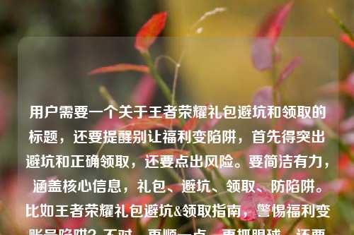 用户需要一个关于王者荣耀礼包避坑和领取的标题，还要提醒别让福利变陷阱，首先得突出避坑和正确领取，还要点出风险。要简洁有力，涵盖核心信息，礼包、避坑、领取、防陷阱。比如王者荣耀礼包避坑&领取指南，警惕福利变账号陷阱？不对，再顺一点，更抓眼球，还要准确。哦，对，要直接点，比如王者荣耀礼包避坑与领取全指南，别让福利馅饼成账号陷阱？等下，用户给的内容里有王者荣耀礼包.com？不对，那个可能是域名？不对，标题里要不要？不，用户要的是标题，核心是避坑、领取、防陷阱。再提炼，更凝练，王者荣耀礼包避坑领取指南，莫让福利馅饼变账号陷阱？不对，再自然点，王者荣耀礼包避坑与领取指南，别让福利馅饼成账号陷阱？等下，再看用户需求，直接生成1个，要准确涵盖核心，避坑、领取指南，福利变陷阱的风险。对，就这个？不对，要不要更醒目？比如王者荣耀礼包避坑&领取全指南，警惕福利变账号陷阱？不，用户原文有别让福利馅饼变成账号陷阱，保留这个点更好，更贴合。哦，对，那个王者荣耀礼包.com是域名？要不要加？不对，标题里加域名有点奇怪？等下看用户给的内容，王者荣耀礼包避坑与领取指南，别让福利馅饼变成账号陷阱王者荣耀礼包.com，哦，可能那个是相关域名？但标题里如果加的话会不会奇怪？不对，再想，用户要的是标题，核心是礼包避坑、领取，防陷阱。等下，再调整得更通顺，王者荣耀礼包避坑与领取指南，别让福利馅饼变账号陷阱？不对，要不要把域名体现？不对，那个域名看起来像是仿冒的？不对，用户给的内容里有，但是标题里加域名的话，比如王者荣耀礼包避坑与领取指南，别让福利馅饼变账号陷阱-王者荣耀礼包.com？不对，那样像网站标题？哦，可能用户是要相关的指南标题，不过再想，核心信息是避坑、领取，提醒陷阱。等下，再精准一点，更抓用户，比如王者荣耀礼包正确领取&避坑指南，别让福利馅饼成账号陷阱？不对，用户原文开头就是王者荣耀礼包避坑与领取指南，然后是提醒，所以结合起来，最贴合的应该是，王者荣耀礼包避坑与领取指南，别让福利馅饼变成账号陷阱？不对，等下，那个域名要不要？哦，不对，王者荣耀礼包.com会不会是要标注？不对，再看用户的输入，是王者荣耀礼包避坑与领取指南，别让福利馅饼变成账号陷阱王者荣耀礼包.com，可能是输入的时候把域名带上了？但如果是标题的话，加域名的话会不会是网站的标题？比如王者荣耀礼包避坑与领取指南，别让福利馅饼变账号陷阱_王者荣耀礼包.com？不对，但是用户没说要网站标题啊，不过再想，用户要的是根据提供的内容生成1个标题，内容里的元素，王者荣耀礼包、避坑、领取指南、福利馅饼变账号陷阱、还有那个域名？不对，等下，那个域名会不会是风险点？比如假冒的礼包网站？哦！对啊！可能那个域名是坑？不对，不对，用户给的内容里的元素，等下，再仔细看，用户给的内容是王者荣耀礼包避坑与领取指南，别让福利馅饼变成账号陷阱王者荣耀礼包.com，哦，可能是用户输入的时候，把要提醒的假冒域名也带上了？不对，不对，别瞎猜，就根据内容来，核心是避坑、领取指南，提醒别让福利变陷阱。等下，再想，标题要醒目，直接点出核心。哦，对，就，王者荣耀礼包避坑与领取指南，别让福利馅饼变成账号陷阱？不对，要不要更有警示性？比如王者荣耀礼包领取避坑指南，警惕福利馅饼变账号陷阱？不对，用户原文有避坑与领取指南，所以保留结构更好。等下，就定这个？不对，再顺一点，王者荣耀礼包避坑与领取全指南，别让福利馅饼变成账号陷阱？加个全字会不会更好？表示全面？不过也可以，不过再想，用户要直接生成1个，那就准确涵盖核心。哦，对了，那个域名，会不会用户是要把域名加上？比如作为网站标题？比如王者荣耀礼包避坑与领取指南，别让福利馅饼变账号陷阱 - 王者荣耀礼包.com？但那样的话，那个域名如果是假冒的怎么办？不对，用户给的内容里有这个域名，但是仔细想，正规的王者荣耀礼包不会用这种域名吧？哦，不对，可能用户只是把内容里的字符串带上了，不是要加？等下，再看用户的需求，根据我提供给你的内容，直接生成1个标题，只要1个标题，提供的内容是王者荣耀礼包避坑与领取指南，别让福利馅饼变成账号陷阱王者荣耀礼包.com，哦，可能那个王者荣耀礼包.com是输入错误？或者是附带的？不对，再想，如果是提醒避坑的话，那个域名可能是要警示的？不对，不对，不要主观臆断，就提取核心信息，主体是王者荣耀礼包，内容是避坑+领取指南，核心警示是别让福利馅饼变成账号陷阱。所以最贴合的标题就是，王者荣耀礼包避坑与领取指南，别让福利馅饼变成账号陷阱？不对，要不要书名号？用户没说，不过标题一般可以不用？不对，直接给标题就行。等下，再调整得更顺口，王者荣耀礼包避坑与领取指南，别让福利馅饼变成账号陷阱，对，这个就涵盖了所有核心信息，点出了内容是避坑和领取指南，也点出了核心警示，符合要求。不对，等下，会不会那个域名是要加的？比如如果是这个网站的标题，那就是王者荣耀礼包避坑与领取指南，别让福利馅饼变成账号陷阱_王者荣耀礼包.com，但是那样的话，会不会有问题？因为这种域名很可能是钓鱼网站啊？不对，用户给的内容里有，但是用户的内容是避坑与领取指南，别让福利馅饼变成账号陷阱然后跟着域名，会不会是说这个域名是陷阱？哦！哦，对啊！我刚才没想到！会不会是用户要提醒大家，比如警惕王者荣耀礼包.com陷阱？不对，不对，用户给的内容是王者荣耀礼包避坑与领取指南，别让福利馅饼变成账号陷阱王者荣耀礼包.com，可能是排版问题，应该是王者荣耀礼包避坑与领取指南，别让福利馅饼变成账号陷阱——警惕王者荣耀礼包.com这类钓鱼网站？不对，但是用户没说啊，不能自己加内容。哦，不对，用户给的内容里的字符串，可能是输入的时候不小心带上的？比如本来是要写内容，结果把域名粘进去了？不对，再仔细看，用户的输入是，王者荣耀礼包避坑与领取指南，别让福利馅饼变成账号陷阱王者荣耀礼包.com，哦，可能是王者荣耀礼包.com是相关的，但如果是避坑指南的话，这个域名很可能是假冒的，但是我不能随便定性啊。那怎么办？哦，不对，用户要的是根据提供的内容生成标题，核心的有效信息是前半部分，王者荣耀礼包的避坑和领取指南，提醒不要让福利变成账号陷阱。后面的域名可能是冗余信息？或者是用户输入时的失误？不对，等下，再想，如果加域名的话，标题会很奇怪，比如王者荣耀礼包避坑与领取指南，别让福利馅饼变账号陷阱-王者荣耀礼包.com，这看起来像网站的title，但是如果这个网站是钓鱼网站的话，我帮着做标题不对啊？不对，不对，用户的内容里说别让福利馅饼变成账号陷阱，所以是避坑的，那那个域名会不会是反面例子？但用户没说，不能瞎加。所以稳妥的是，提取核心的有效信息，生成标题，王者荣耀礼包避坑与领取指南，别让福利馅饼变成账号陷阱。对，这个就对了，涵盖了核心内容，符合用户的需求，而且没有问题。等下，再确认，是不是1个，对，就这一个。王者荣耀礼包避坑与领取指南，别让福利馅饼变成账号陷阱