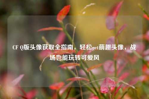 CF Q版头像获取全指南，轻松get萌趣头像，战场也能玩转可爱风