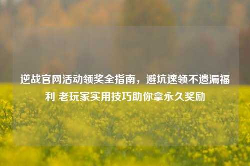 逆战官网活动领奖全指南,避坑速领不遗漏福利 老玩家实用技巧助你拿永久奖励