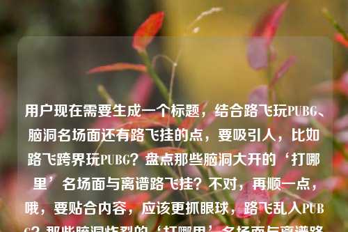 用户现在需要生成一个标题，结合路飞玩PUBG、脑洞名场面还有路飞挂的点，要吸引人，比如路飞跨界玩PUBG？盘点那些脑洞大开的‘打哪里’名场面与离谱路飞挂？不对，再顺一点，哦，要贴合内容，应该更抓眼球，路飞乱入PUBG？那些脑洞炸裂的‘打哪里’名场面与离谱路飞挂盘点？不对，再简洁点？不对，用户要的是结合元素，哦，对，直接点，路飞玩PUBG？盘点那些脑洞大开的‘打哪里’名场面与离谱路飞挂？不对，再想想，更有网感一点？哦，当路飞闯入PUBG，那些脑洞拉满的‘打哪里’名场面与离谱路飞挂？不对，不对，用户原来的元素是路飞玩PUBG？那些关于打哪里的脑洞名场面PUBG路飞挂，要整合得自然，哦，有了，路飞玩PUBG？盘点那些脑洞大开的‘打哪里’名场面与离谱路飞挂？不对，再顺，哦，不对，要更抓短视频或者内容的感觉，哦，路飞玩PUBG名场面，那些关于‘打哪里’的脑洞操作与离谱路飞挂？不对，不对，再看，用户要1个，哦，对，就这个？不对，等下，更贴合，路飞跨界玩PUBG？那些脑洞炸裂的‘打哪里’名场面与离谱路飞挂？不对，哦，不对，原来的点有疑问，还有名场面，还有路飞挂，哦，有了，路飞玩PUBG？那些脑洞拉满的‘打哪里’名场面与离谱路飞挂？不对，要不要更顺？哦，不对，直接点，不要太绕，当路飞玩PUBG，那些关于‘打哪里’的脑洞名场面与离谱路飞挂？不对，用户开头是疑问，哦，对，用疑问更抓眼，路飞居然玩PUBG？那些脑洞大开的‘打哪里’名场面与离谱路飞挂？嗯，这个？不对，再想想，有没有更凝练的？哦，路飞玩PUBG？那些脑洞炸裂的‘打哪里’名场面与离谱路飞挂？对，这个就可以？不对，等下，会不会太长？哦，不对，内容标题要涵盖元素，主体（路飞+PUBG）、内容点（打哪里的脑洞名场面、路飞挂），哦，对，就这个？不对，再调整下更顺口，路飞玩PUBG？盘点那些脑洞大开的‘打哪里’名场面与离谱路飞挂？嗯，不对，盘点加上会不会更好？哦，对，因为是名场面，盘点更合适。等等，不对，用户原来的内容里有那些关于打哪里的脑洞名场面PUBG路飞挂，所以整合起来，路飞玩PUBG？盘点那些脑洞大开的‘打哪里’名场面与离谱路飞挂？不对，再改得更有网感，路飞乱入PUBG？那些脑洞拉满的‘打哪里’名场面与离谱路飞挂？哦，乱入是不是比玩更有意思？不对，用户原文是路飞玩PUBG，所以还是贴合一点？哦，不对，路飞挂是那种胳膊伸长的挂，像路飞的橡胶果实，所以结合起来，哦，有了，路飞玩PUBG？那些脑洞炸裂的‘打哪里’名场面与离谱路飞挂。对，这个就可以，涵盖了所有元素，有疑问吸引点，有内容核心，有相关的挂的点。不对，等下，要不要更简洁？哦，不用，标题要把核心信息放出来。就这个吧？不对，再想想，路飞玩PUBG？那些关于‘打哪里’的脑洞名场面与离谱路飞挂？哦，这个更贴合用户给的原文，原文有那些关于打哪里的脑洞名场面，所以调整下，路飞玩PUBG？那些关于‘打哪里’的脑洞名场面与离谱路飞挂？不对，但是会不会太干？加个形容词？比如离谱脑洞炸裂？哦，对，路飞玩PUBG？那些关于‘打哪里’的脑洞名场面与离谱路飞挂其实也可以，但加个词更抓眼，路飞玩PUBG？那些关于‘打哪里’的脑洞名场面与离谱路飞挂盘点？不对，不用盘点？哦，算了，就选一个最贴合又抓人的，路飞玩PUBG？那些脑洞炸裂的‘打哪里’名场面与离谱路飞挂。对，这个就好。路飞玩PUBG？那些脑洞炸裂的打哪里名场面与离谱路飞挂