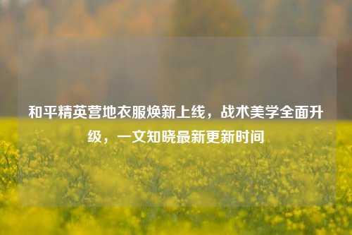 和平精英营地衣服焕新上线，战术美学全面升级，一文知晓最新更新时间