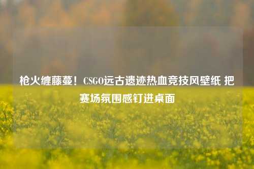 枪火缠藤蔓!CSGO远古遗迹热血竞技风壁纸 把赛场氛围感钉进桌面