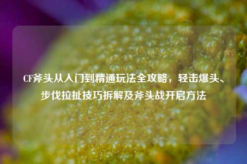CF斧头从入门到精通玩法全攻略,轻击爆头、步伐拉扯技巧拆解及斧头战开启方法