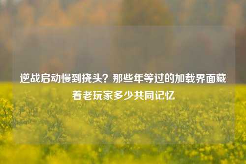 逆战启动慢到挠头？那些年等过的加载界面藏着老玩家多少共同记忆