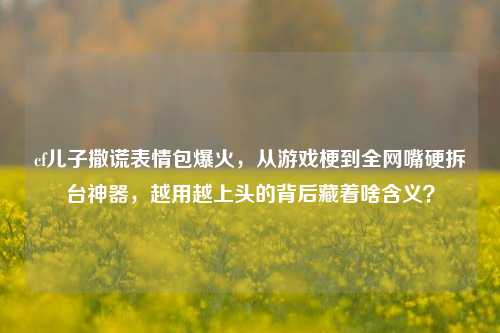 cf儿子撒谎表情包爆火，从游戏梗到全网嘴硬拆台神器，越用越上头的背后藏着啥含义？