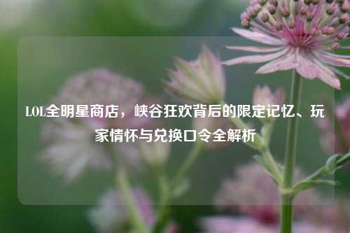 LOL全明星商店,峡谷狂欢背后的限定记忆、玩家情怀与兑换口令全解析