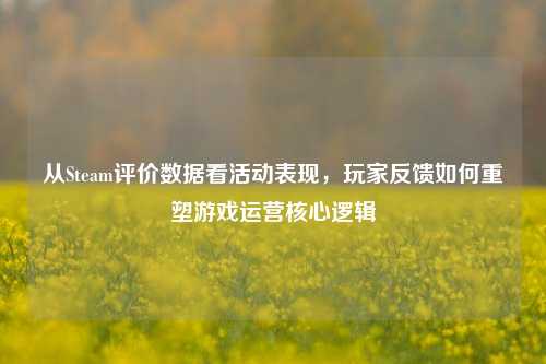 从Steam评价数据看活动表现,玩家反馈如何重塑游戏运营核心逻辑