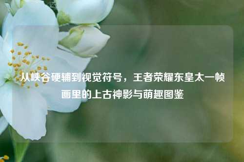 从峡谷硬辅到视觉符号,王者荣耀东皇太一帧画里的上古神影与萌趣图鉴