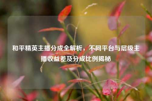 和平精英主播分成全解析，不同平台与层级主播收益差及分成比例揭秘