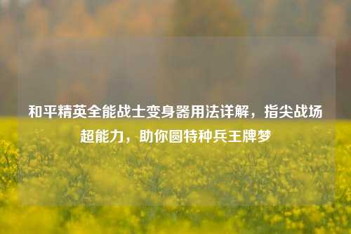 和平精英全能战士变身器用法详解，指尖战场超能力，助你圆特种兵王牌梦
