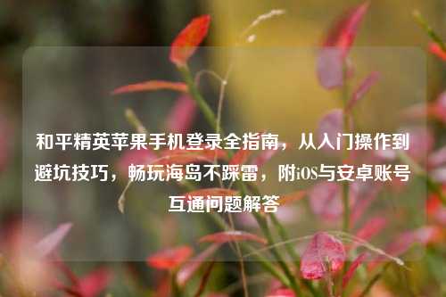 和平精英苹果手机登录全指南,从入门操作到避坑技巧,畅玩海岛不踩雷,附iOS与安卓账号互通问题解答