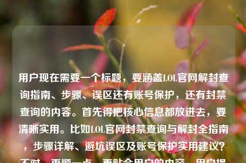 用户现在需要一个标题，要涵盖LOL官网解封查询指南、步骤、误区还有账号保护，还有封禁查询的内容。首先得把核心信息都放进去，要清晰实用。比如LOL官网封禁查询与解封全指南，步骤详解、避坑误区及账号保护实用建议？不对，再顺一点，更贴合用户的内容，用户提到了查询解封全指南，步骤、误区、账号保护，还有封禁查询。哦，对，要准确，比如LOL官网封禁查询及解封全指南，步骤详解、常见误区与账号保护实用建议？不对，再看看，用户的内容是LOL官网查询解封全指南，步骤、误区与账号保护实用建议lol封禁查询，所以要把封禁查询和解封都结合起来，让标题明确。等下，再调整得更通顺，比如LOL官网封禁查询与解封全指南，步骤、误区及账号保护实用建议？不对，是不是更抓眼球一点？不，用户要直接的，涵盖所有点。哦，对，再准确点，LOL官网封禁查询解封全指南，步骤详解、避坑误区与账号保护实用建议？不对，再顺，LOL官网封禁查询及解封全指南，步骤、常见误区与账号保护实用建议？嗯，不对，有没有更贴合的？等下，用户的核心是官网查询解封，还有封禁查询，步骤、误区、账号保护。哦，对，应该是LOL官网封禁查询与解封全指南，操作步骤、常见误区及账号保护实用建议？不对，再想想，要不要更直接？比如LOL官网封禁查询解封全指南，步骤、误区与账号保护实用攻略？不，用户说实用建议。哦，对，就LOL官网封禁查询与解封全指南，步骤详解、常见误区及账号保护实用建议？等下，再看看，是不是把查询和解封都放在前面，因为用户提到了lol封禁查询还有查询解封全指南。对，这个应该可以？不对，再精简一点？不，要涵盖所有要素。哦，不对，有没有更准确的？比如LOL官网封禁查询及解封全指南，操作步骤、避坑误区与账号保护实用建议？嗯，避坑误区比常见误区更实用？不过用户原文是误区。等下，用户要直接生成一个，只要一个。那再调整得更通顺，LOL官网封禁查询与解封全指南，步骤、常见误区及账号保护实用建议？不对，再想想，是不是把查询解封和封禁查询都体现，哦，对，LOL官网封禁查询解封全指南，步骤详解、误区避坑与账号保护实用建议？不，误区避坑有点重复。哦，LOL官网封禁查询与解封全指南，操作步骤、常见误区及账号保护实用建议这个就可以？等下，再看用户的原始内容，是LOL官网查询解封全指南，步骤、误区与账号保护实用建议lol封禁查询，所以核心是官网的，封禁查询，解封指南，步骤，误区，账号保护建议。对，那这个标题应该没问题？不对，再润色下，让它更清晰，比如LOL官网封禁查询及解封全指南，步骤详解、常见误区与账号保护实用建议，对，这个就涵盖了所有点，明确是官网的，有封禁查询，解封全指南，还有步骤、误区、账号保护建议。嗯，就这个吧。LOL官网封禁查询与解封全指南，步骤详解、常见误区及账号保护实用建议