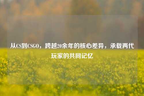 从CS到CSGO，跨越20余年的核心差异，承载两代玩家的共同记忆