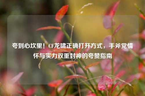 夸到心坎里!CF龙啸正确打开方式,手斧党情怀与实力双重封神的夸赞指南