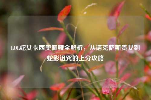 LOL蛇女卡西奥佩娅全解析，从诺克萨斯贵女到蛇影诅咒的上分攻略