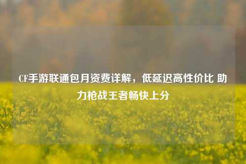 CF手游联通包月资费详解,低延迟高性价比 助力枪战王者畅快上分