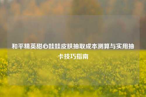 和平精英甜心娃娃皮肤抽取成本测算与实用抽卡技巧指南