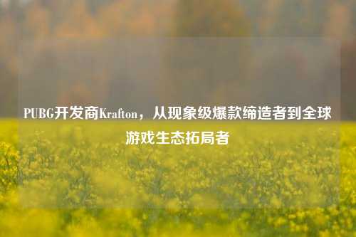 PUBG开发商Krafton,从现象级爆款缔造者到全球游戏生态拓局者