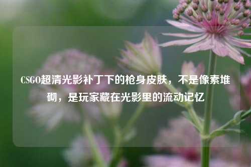 CSGO超清光影补丁下的枪身皮肤，不是像素堆砌，是玩家藏在光影里的流动记忆