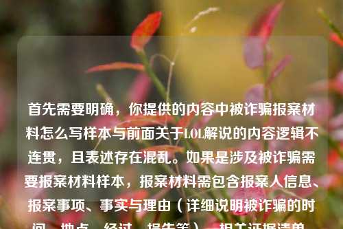 首先需要明确,你提供的内容中被诈骗报案材料怎么写样本与前面关于LOL解说的内容逻辑不连贯,且表述存在混乱。如果是涉及被诈骗需要报案材料样本,报案材料需包含报案人信息、报案事项、事实与理由(详细说明被诈骗的时间、地点、经过、损失等)、相关证据清单、报案人签名及日期等要素,建议结合实际遭遇如实书写,也可咨询当地公安机关获取规范指引。,另外,若你是想生成关于LOL小数点解说相关内容的标题,当前内容混杂了无关且表述不清的信息,无法准确生成合适标题,请你梳理清晰准确的内容后再提问。同时提醒,若遭遇诈骗请第一时间向公安机关报案,维护自身合法权益。
