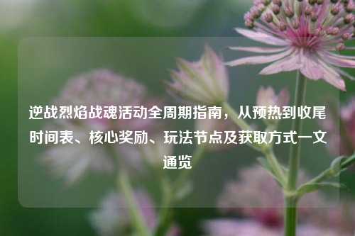 逆战烈焰战魂活动全周期指南,从预热到收尾时间表、核心奖励、玩法节点及获取方式一文通览