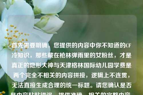 首先需要明确,您提供的内容中你不知道的CF冷知识,那些藏在枪林弹雨里的女粉丝,才是真正的隐形大神与天津格林国际幼儿园学费是两个完全不相关的内容拼接,逻辑上不连贯,无法直接生成合理的统一标题。请您确认是否是内容粘贴错误,提供准确、相关的完整内容,以便我为您生成合适的标题。