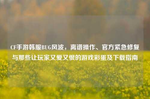 CF手游韩服BUG风波,离谱操作、官方紧急修复与那些让玩家又爱又恨的游戏彩蛋及下载指南