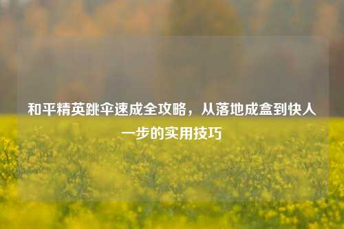 和平精英跳伞速成全攻略,从落地成盒到快人一步的实用技巧