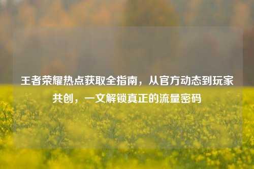 王者荣耀热点获取全指南，从官方动态到玩家共创，一文解锁真正的流量密码