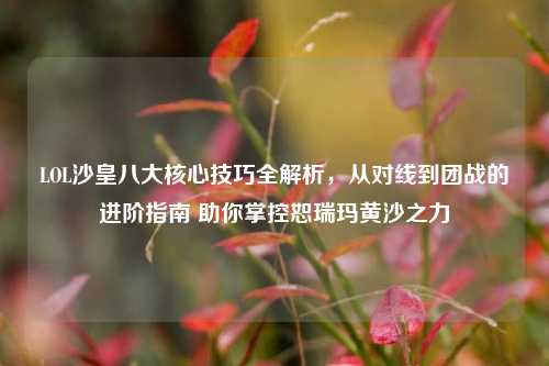 LOL沙皇八大核心技巧全解析,从对线到团战的进阶指南 助你掌控恕瑞玛黄沙之力