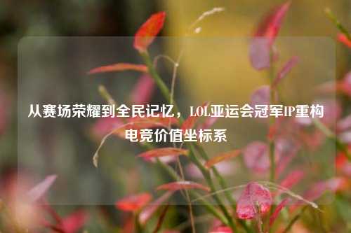从赛场荣耀到全民记忆，LOL亚运会冠军IP重构电竞价值坐标系