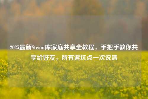 2025最新Steam库家庭共享全教程,手把手教你共享给好友,所有避坑点一次说清