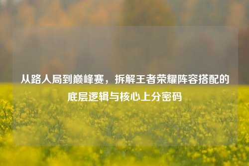 从路人局到巅峰赛，拆解王者荣耀阵容搭配的底层逻辑与核心上分密码