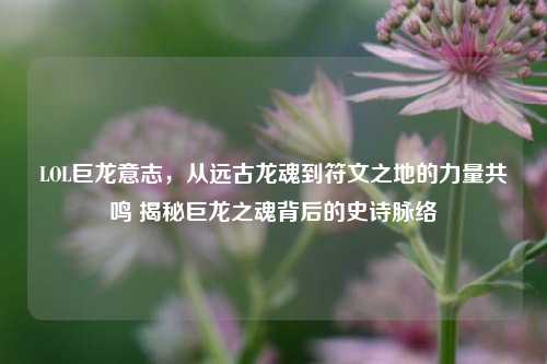 LOL巨龙意志,从远古龙魂到符文之地的力量共鸣 揭秘巨龙之魂背后的史诗脉络