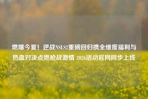 燃爆今夏！逆战NSLS2重磅回归携全维度福利与热血对决点燃枪战激情 2026活动官网同步上线