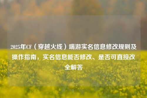 2025年CF（穿越火线）端游实名信息修改规则及操作指南，实名信息能否修改、是否可直接改全解答