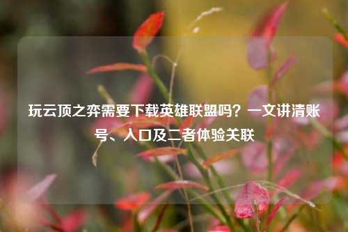 玩云顶之弈需要下载英雄联盟吗?一文讲清账号、入口及二者体验关联