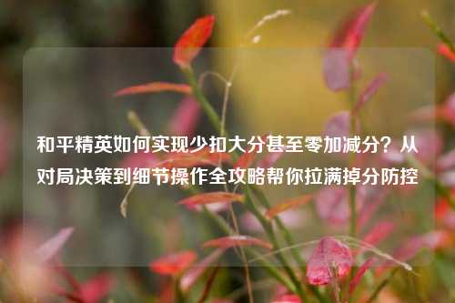和平精英如何实现少扣大分甚至零加减分？从对局决策到细节操作全攻略帮你拉满掉分防控