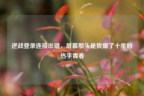 逆战登录连接出错，屏幕那头是我攥了十年的热乎青春