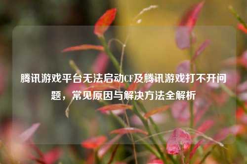 腾讯游戏平台无法启动CF及腾讯游戏打不开问题，常见原因与解决方法全解析