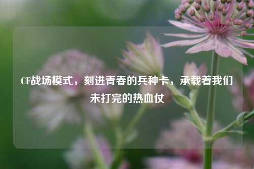 CF战场模式,刻进青春的兵种卡,承载着我们未打完的热血仗
