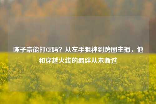 陈子豪能打CF吗?从左手狙神到跨圈主播,他和穿越火线的羁绊从未断过