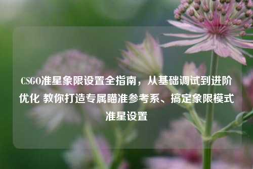 CSGO准星象限设置全指南，从基础调试到进阶优化 教你打造专属瞄准参考系、搞定象限模式准星设置