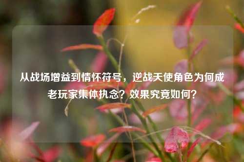 从战场增益到情怀符号,逆战天使角色为何成老玩家集体执念?效果究竟如何?