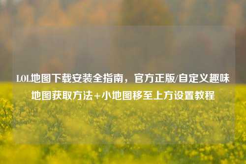 LOL地图下载安装全指南,官方正版/自定义趣味地图获取方法+小地图移至上方设置教程