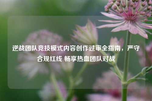 逆战团队竞技模式内容创作过审全指南,严守合规红线 畅享热血团队对战