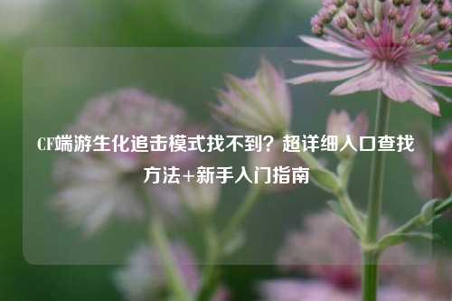 CF端游生化追击模式找不到？超详细入口查找方法+新手入门指南