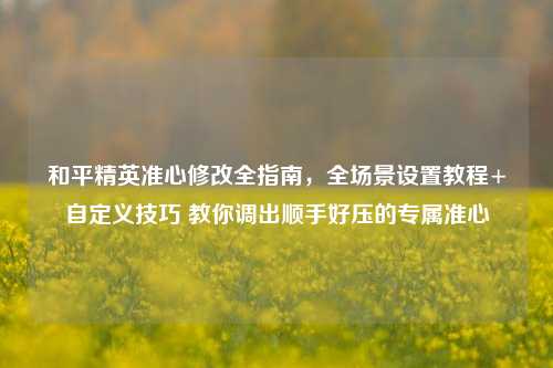 和平精英准心修改全指南,全场景设置教程+自定义技巧 教你调出顺手好压的专属准心